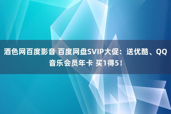 酒色网百度影音 百度网盘SVIP大促：送优酷、QQ音乐会员年卡 买1得5！