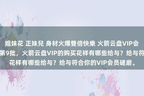 姐妹花 正妹兒 身材火爆雙倍快樂 火箭云盘VIP会员分享 2月28日更新第9批，火箭云盘VIP的购买花样有哪些给与？给与符合你的VIP会员磋磨。