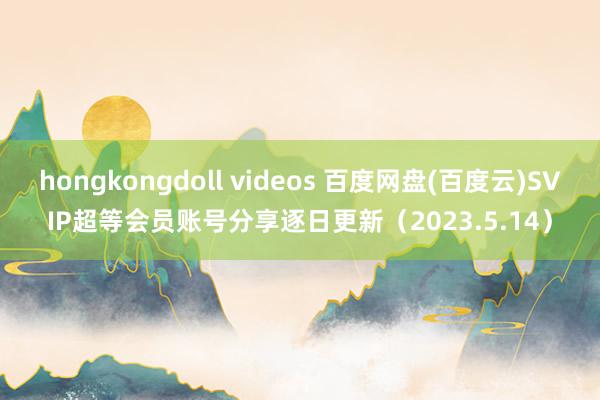 hongkongdoll videos 百度网盘(百度云)SVIP超等会员账号分享逐日更新（2023.5.14）