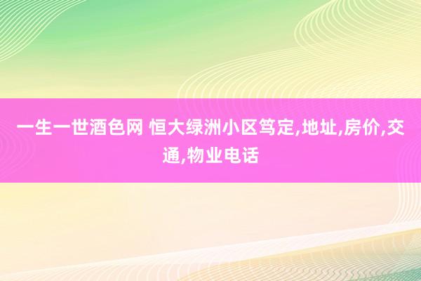 一生一世酒色网 恒大绿洲小区笃定，地址，房价，交通，物业电话