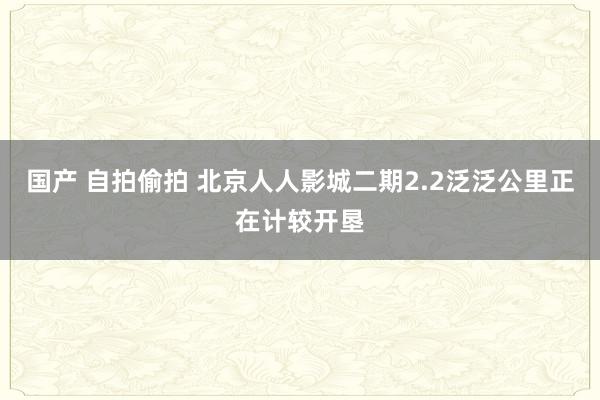 国产 自拍偷拍 北京人人影城二期2.2泛泛公里正在计较开垦