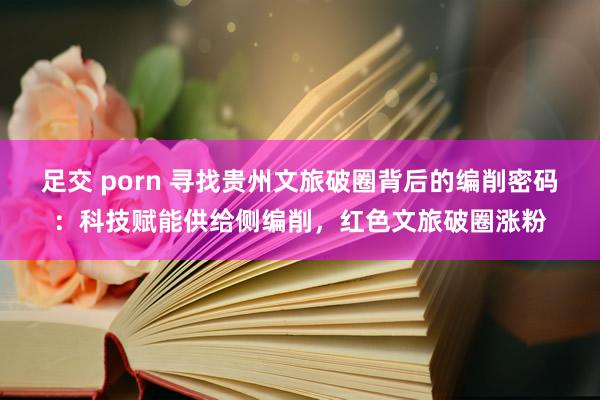 足交 porn 寻找贵州文旅破圈背后的编削密码：科技赋能供给侧编削，红色文旅破圈涨粉