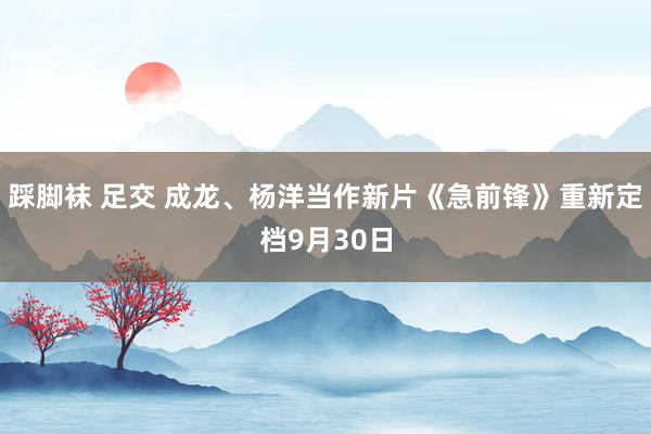 踩脚袜 足交 成龙、杨洋当作新片《急前锋》重新定档9月30日