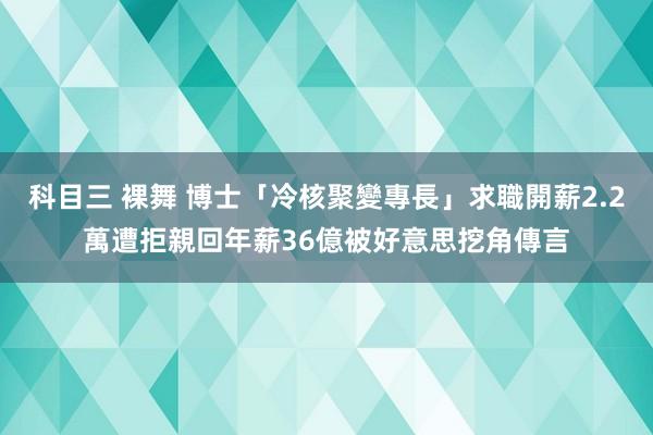 科目三 裸舞 博士「冷核聚變專長」求職開薪2.2萬遭拒　親回年薪36億被好意思挖角傳言