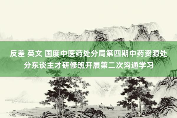 反差 英文 国度中医药处分局第四期中药资源处分东谈主才研修班开展第二次沟通学习