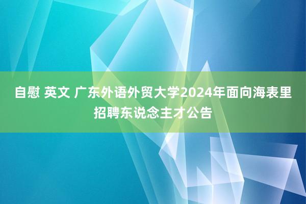 自慰 英文 广东外语外贸大学2024年面向海表里招聘东说念主才公告