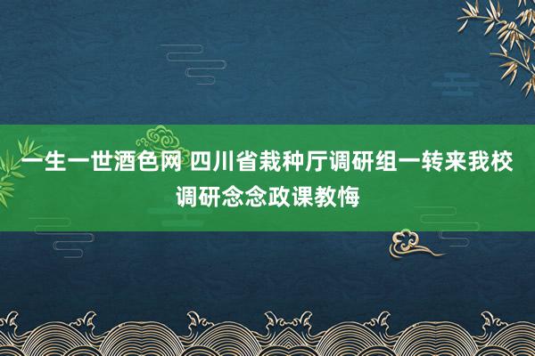 一生一世酒色网 四川省栽种厅调研组一转来我校调研念念政课教悔