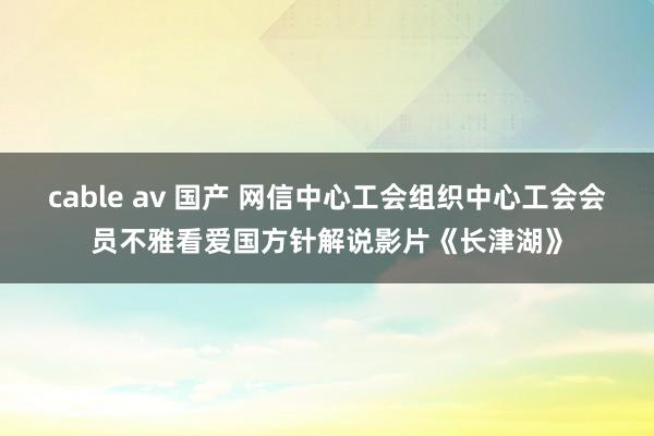 cable av 国产 网信中心工会组织中心工会会员不雅看爱国方针解说影片《长津湖》