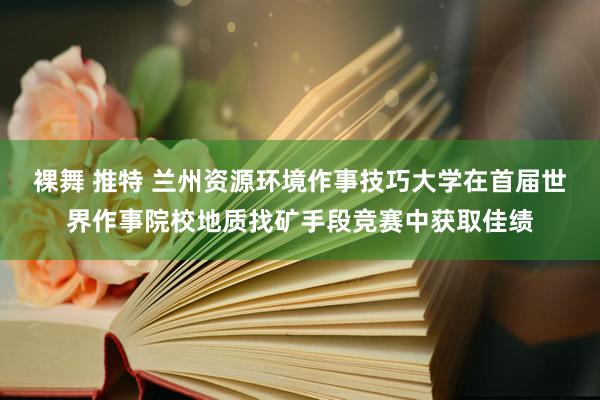 裸舞 推特 兰州资源环境作事技巧大学在首届世界作事院校地质找矿手段竞赛中获取佳绩