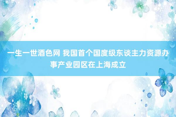 一生一世酒色网 我国首个国度级东谈主力资源办事产业园区在上海成立