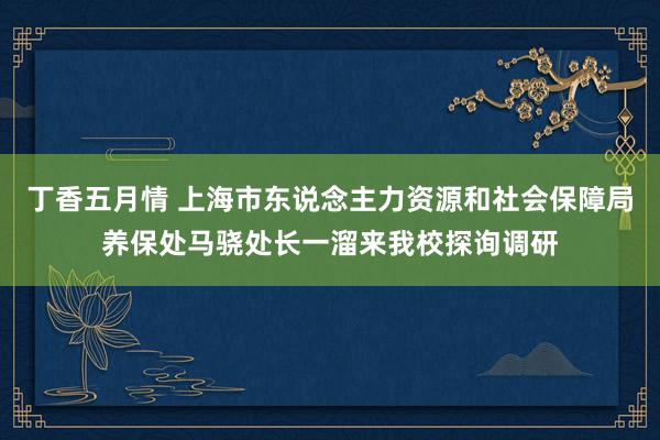 丁香五月情 上海市东说念主力资源和社会保障局养保处马骁处长一溜来我校探询调研