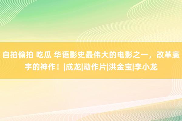 自拍偷拍 吃瓜 华语影史最伟大的电影之一，改革寰宇的神作！|成龙|动作片|洪金宝|李小龙