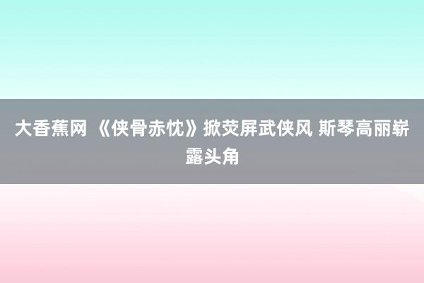 大香蕉网 《侠骨赤忱》掀荧屏武侠风 斯琴高丽崭露头角