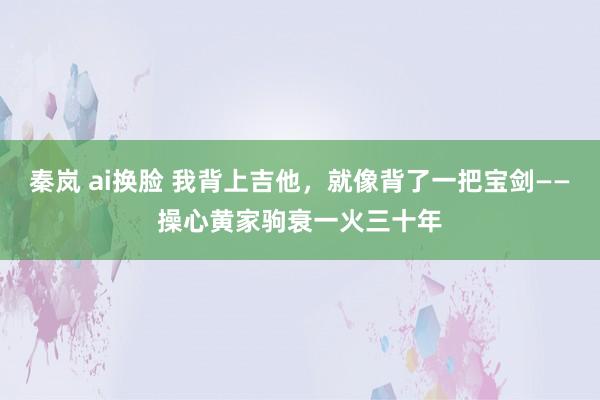 秦岚 ai换脸 我背上吉他，就像背了一把宝剑——操心黄家驹衰一火三十年