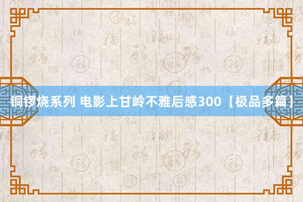 铜锣烧系列 电影上甘岭不雅后感300【极品多篇】