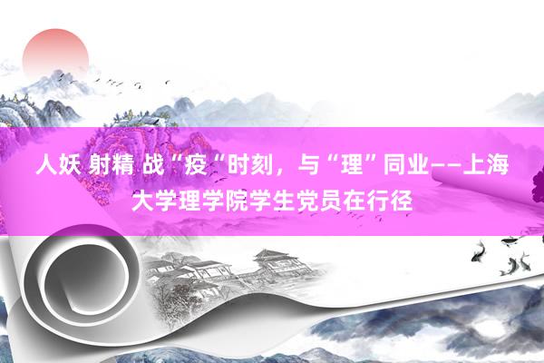 人妖 射精 战“疫“时刻，与“理”同业——上海大学理学院学生党员在行径