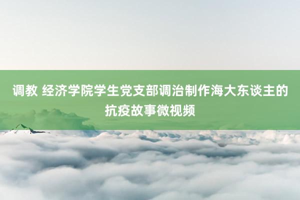 调教 经济学院学生党支部调治制作海大东谈主的抗疫故事微视频