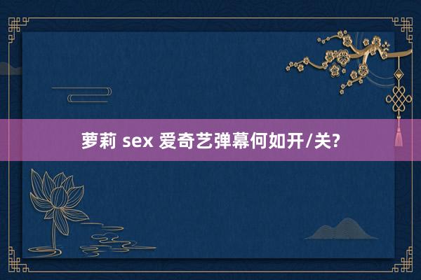 萝莉 sex 爱奇艺弹幕何如开/关?