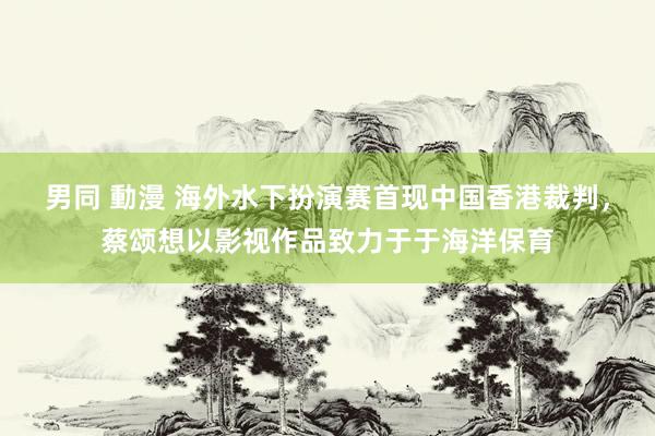 男同 動漫 海外水下扮演赛首现中国香港裁判，蔡颂想以影视作品致力于于海洋保育