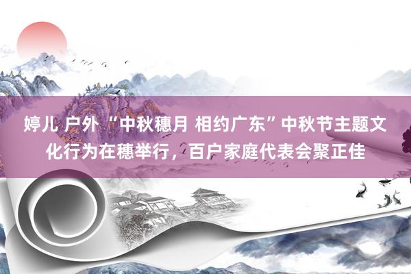 婷儿 户外 “中秋穗月 相约广东”中秋节主题文化行为在穗举行，百户家庭代表会聚正佳