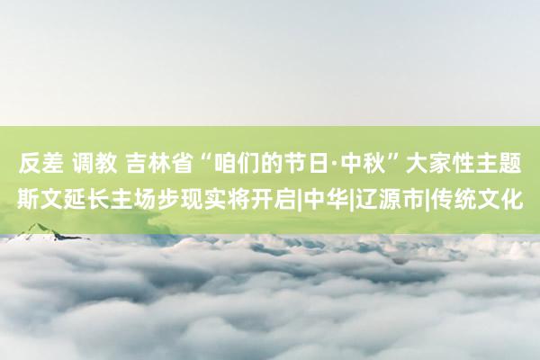 反差 调教 吉林省“咱们的节日·中秋”大家性主题斯文延长主场步现实将开启|中华|辽源市|传统文化