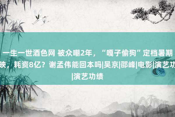 一生一世酒色网 被众嘲2年，“嘎子偷狗”定档暑期上映，耗资8亿？谢孟伟能回本吗|吴京|邵峰|电影|演艺功绩